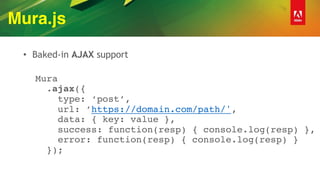 Mura.js
• Baked-in AJAX support
 
Mura 
.ajax({ 
type: ‘post’, 
url: ’https://domain.com/path/', 
data: { key: value }, 
success: function(resp) { console.log(resp) }, 
error: function(resp) { console.log(resp) } 
});
 