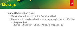 Mura.js
• Mura.DOMSelection class
• Wraps selected target via the Mura() method
• Allows you to handle selection as a single object or a collection
• Single object 
Mura(‘.target’).html(‘Hello world!’);
 