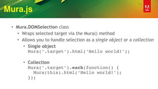 Mura.js
• Mura.DOMSelection class
• Wraps selected target via the Mura() method
• Allows you to handle selection as a single object or a collection
• Single object 
Mura(‘.target’).html(‘Hello world!’); 
• Collection 
Mura(‘.target’).each(function() { 
Mura(this).html(‘Hello world!’); 
});
 