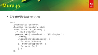 Mura.js
• Create/Update entities 
 
Mura 
.getEntity(‘person’) 
.loadBy(‘personid’, pid) 
.then(function(person) { 
// load success 
person.set(‘namelast’, ‘Withington’) 
.save() 
.then(function(person) { 
// save success 
}, function(person) {  
// save fail  
}); 
});
 