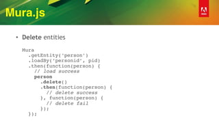 Mura.js
• Delete entities 
 
Mura 
.getEntity(‘person’) 
.loadBy(‘personid’, pid) 
.then(function(person) { 
// load success 
person 
.delete() 
.then(function(person) { 
// delete success 
}, function(person) {  
// delete fail  
}); 
});
 