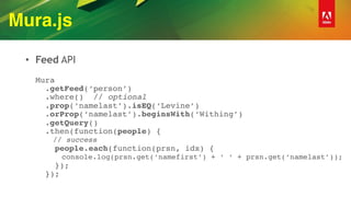 Mura.js
• Feed API 
 
Mura 
.getFeed(‘person’) 
.where() // optional 
.prop(‘namelast’).isEQ(‘Levine’) 
.orProp(‘namelast’).beginsWith(‘Withing’) 
.getQuery() 
.then(function(people) { 
// success 
people.each(function(prsn, idx) { 
console.log(prsn.get(‘namefirst’) + ‘ ‘ + prsn.get(‘namelast’)); 
}); 
});
 