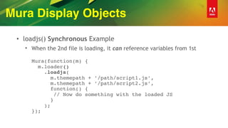 Mura Display Objects
• loadjs() Synchronous Example
• When the 2nd file is loading, it can reference variables from 1st 
 
Mura(function(m) { 
m.loader() 
.loadjs( 
m.themepath + ’/path/script1.js’, 
m.themepath + ’/path/script2.js’, 
function() { 
// Now do something with the loaded JS  
} 
); 
});
 