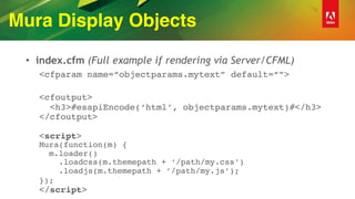 Mura Display Objects
• index.cfm (Full example if rendering via Server/CFML)
<cfparam name=“objectparams.mytext” default=“”> 
<cfoutput> 
<h3>#esapiEncode(‘html’, objectparams.mytext)#</h3> 
</cfoutput> 
 
<script> 
Mura(function(m) { 
m.loader() 
.loadcss(m.themepath + ‘/path/my.css’) 
.loadjs(m.themepath + ’/path/my.js’); 
}); 
</script>
 
