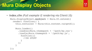Mura Display Objects
• index.cfm (Full example if rendering via Client/JS)
Mura.DisplayObject.myobject = Mura.UI.extend({ 
render: function() { 
this.container = Mura(this.context.targetEl); 
 
Mura.loader() 
.loadcss(Mura.themepath + ‘/path/my.css’) 
.loadjs(Mura.themepath + ’/path/my.js’, 
function(){ 
//DO STUFF 
} 
); 
}
});
 