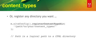 content_types
• Or, register any directory you want …
m.siteConfig().registerContentTypeDir( 
‘/path/to/your/content_types/‘ 
);
// Path is a logical path to a CFML directory
 