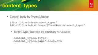 content_types
• Control body by Type/Subtype 
 
{SiteID}/includes/content_types/ 
{SiteID}/includes/themes/{ThemeName}/content_types/ 
• Target Type/Subtype by directory structure: 
 
content_types/{type} 
content_types/page/index.cfm
 