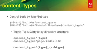 content_types
• Control body by Type/Subtype 
 
{SiteID}/includes/content_types/ 
{SiteID}/includes/themes/{ThemeName}/content_types/ 
• Target Type/Subtype by directory structure: 
 
content_types/{type} 
content_types/page/index.cfm 
 
content_types/{type}_{subtype}
 
