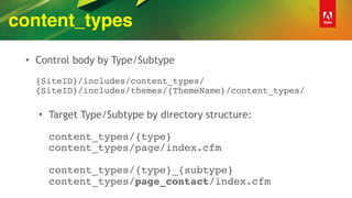 content_types
• Control body by Type/Subtype 
 
{SiteID}/includes/content_types/ 
{SiteID}/includes/themes/{ThemeName}/content_types/ 
• Target Type/Subtype by directory structure: 
 
content_types/{type} 
content_types/page/index.cfm 
 
content_types/{type}_{subtype} 
content_types/page_contact/index.cfm
 