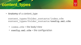 content_types
• Anatomy of a content_type 
 
content_types/folder_contacts/index.cfm 
content_types/folder_contacts/config.xml.cfm 
• index.cfm = the body/view
• config.xml.cfm = the configuration
 