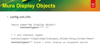 Mura Display Objects
• config.xml.cfm
<mura name=“My Display Object” 
contenttypes=“*” />
* = all content types
contenttypes=“{Type|Type/Subtype},Folder/Blog,Folder/News”
contenttypes=“” Blank = never display as draggable option
 
