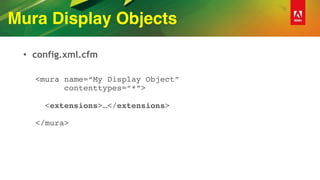 Mura Display Objects
• config.xml.cfm
<mura name=“My Display Object” 
contenttypes=“*”> 
 
<extensions>…</extensions> 
 
</mura>
 