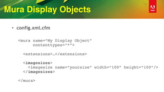 Mura Display Objects
• config.xml.cfm
<mura name=“My Display Object” 
contenttypes=“*”> 
 
<extensions>…</extensions> 
 
<imagesizes> 
<imagesize name=“yoursize” width=“100” height=“100”/> 
</imagesizes> 
 
</mura>
 