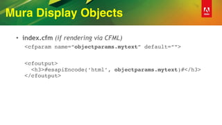 Mura Display Objects
• index.cfm (if rendering via CFML)
<cfparam name=“objectparams.mytext” default=“”>
<cfoutput> 
<h3>#esapiEncode(‘html’, objectparams.mytext)#</h3> 
</cfoutput>
 