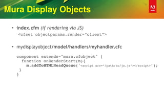 Mura Display Objects
• index.cfm (if rendering via JS)
<cfset objectparams.render=“client”>
• mydisplayobject/model/handlers/myhandler.cfc 
 
component extends="mura.cfobject" { 
function onRenderStart(m){ 
m.addToHTMLHeadQueue('<script src=“/path/to/js.js”></script>’); 
} 
}
 