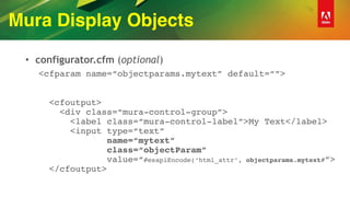 Mura Display Objects
• configurator.cfm (optional)
<cfparam name=“objectparams.mytext” default=“”> 
 
 
<cfoutput> 
<div class=“mura-control-group”> 
<label class=“mura-control-label”>My Text</label> 
<input type=“text” 
name=“mytext” 
class=“objectParam” 
value=“#esapiEncode(‘html_attr’, objectparams.mytext#”> 
</cfoutput>
 