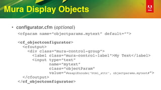 Mura Display Objects
• configurator.cfm (optional)
<cfparam name=“objectparams.mytext” default=“”> 
 
<cf_objectconfigurator> 
<cfoutput> 
<div class=“mura-control-group”> 
<label class=“mura-control-label”>My Text</label> 
<input type=“text” 
name=“mytext” 
class=“objectParam” 
value=“#esapiEncode(‘html_attr’, objectparams.mytext#”> 
</cfoutput> 
</cf_objectconfigurator>
 