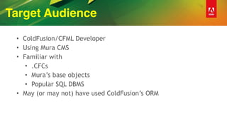 Target Audience
• ColdFusion/CFML Developer
• Using Mura CMS
• Familiar with
• .CFCs
• Mura’s base objects
• Popular SQL DBMS
• May (or may not) have used ColdFusion’s ORM
 