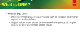 What is ORM?
• Popular SQL DBMS
• Only store/manipulate scalar values such as integers and strings
organized within tables
• Object values must either be converted into groups of simpler
values, or only use simple scalar values
 
