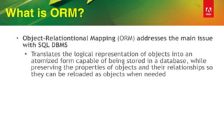 What is ORM?
• Object-Relationtional Mapping (ORM) addresses the main issue
with SQL DBMS
• Translates the logical representation of objects into an
atomized form capable of being stored in a database, while
preserving the properties of objects and their relationships so
they can be reloaded as objects when needed
 