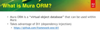 What is Mura ORM?
• Mura ORM is a “virtual object database” that can be used within
Mura
• Takes advantage of Di1 (dependency injection)
• https://github.com/framework-one/di1
 