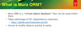 What is Mura ORM?
• Mura ORM is a “virtual object database” that can be used within
Mura
• Takes advantage of Di1 (dependency injection)
• https://github.com/framework-one/di1
• Access & modify objects quickly & easily
 