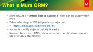 What is Mura ORM?
• Mura ORM is a “virtual object database” that can be used within
Mura
• Takes advantage of Di1 (dependency injection)
• https://github.com/framework-one/di1
• Access & modify objects quickly & easily
• No need for custom DAOs, class extensions, or database-vendor-
specific CRUD statements
 