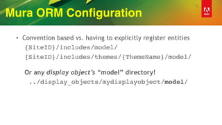 Mura ORM Configuration
• Convention based vs. having to explicitly register entities
{SiteID}/includes/model/
{SiteID}/includes/themes/{ThemeName}/model/
 
Or any display object’s “model” directory!
../display_objects/mydisplayobject/model/
 