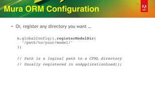 Mura ORM Configuration
• Or, register any directory you want …
m.globalConfig().registerModelDir( 
‘/path/to/your/model/‘ 
);
// Path is a logical path to a CFML directory
// Usually registered in onApplicationLoad();
 