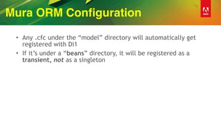 Mura ORM Configuration
• Any .cfc under the “model” directory will automatically get
registered with Di1
• If it’s under a “beans” directory, it will be registered as a
transient, not as a singleton
 