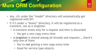 Mura ORM Configuration
• Any .cfc under the “model” directory will automatically get
registered with Di1
• If it’s under a “beans” directory, it will be registered as a
transient, not as a singleton
• A transient exists only for a request and then is discarded
• You get a new copy every time
• A singleton is shared among all threads and requests … there’s
only one of them
• You’re not getting a new copy every time
• Good for service type objects
 