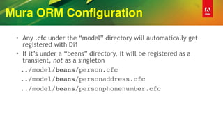 Mura ORM Configuration
• Any .cfc under the “model” directory will automatically get
registered with Di1
• If it’s under a “beans” directory, it will be registered as a
transient, not as a singleton
../model/beans/person.cfc
../model/beans/personaddress.cfc
../model/beans/personphonenumber.cfc
 