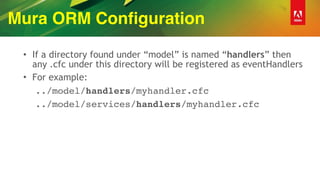 Mura ORM Configuration
• If a directory found under “model” is named “handlers” then
any .cfc under this directory will be registered as eventHandlers
• For example:
../model/handlers/myhandler.cfc
../model/services/handlers/myhandler.cfc
 