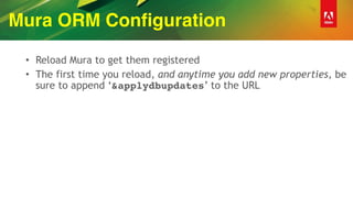 Mura ORM Configuration
• Reload Mura to get them registered
• The first time you reload, and anytime you add new properties, be
sure to append ‘&applydbupdates’ to the URL
 
