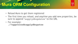 Mura ORM Configuration
• Reload Mura to get them registered
• The first time you reload, and anytime you add new properties, be
sure to append ‘&applydbupdates’ to the URL
• For example:  
./?appreload&applydbupates
 