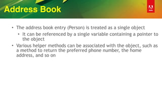 Address Book
• The address book entry (Person) is treated as a single object
• It can be referenced by a single variable containing a pointer to
the object
• Various helper methods can be associated with the object, such as
a method to return the preferred phone number, the home
address, and so on
 