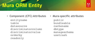 Mura ORM Entity
• Component (CFC) Attributes
entityname  
table 
datasource 
discriminatorcolumn  
discriminatorvalue 
orderby 
readonly
• Mura-specific attributes
public 
bundleable  
cachename 
dbtype 
manageschema 
usetrash 
 