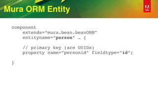 Mura ORM Entity
component 
extends=“mura.bean.beanORM” 
entityname=“person” … { 
 
// primary key (are UUIDs) 
property name=“personid” fieldtype=“id”; 
 
}
 