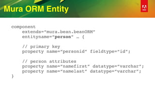 Mura ORM Entity
component 
extends=“mura.bean.beanORM” 
entityname=“person” … { 
 
// primary key 
property name=“personid” fieldtype=“id”; 
 
// person attributes 
property name=“namefirst” datatype=“varchar”; 
property name=“namelast” datatype=“varchar”; 
}
 