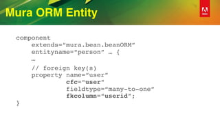 Mura ORM Entity
component 
extends=“mura.bean.beanORM” 
entityname=“person” … { 
…
// foreign key(s) 
property name=“user”  
cfc=“user”  
fieldtype=“many-to-one”  
fkcolumn=“userid”; 
}
 