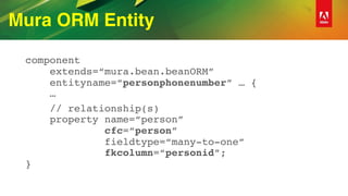 Mura ORM Entity
component 
extends=“mura.bean.beanORM” 
entityname=“personphonenumber” … { 
…
// relationship(s) 
property name=“person”  
cfc=“person”  
fieldtype=“many-to-one” 
fkcolumn=“personid”; 
}
 