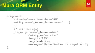 Mura ORM Entity
component 
extends=“mura.bean.beanORM” 
entityname=“personphonenumber” … { 
…
// attribute(s) 
property name=“phonenumber”  
datatype=“varchar” 
length=“255” 
required=true 
message=“Phone Number is required.”; 
}
 