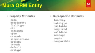 Mura ORM Entity
• Property Attributes
name 
persistent 
fieldtype 
cfc 
fkcolumn 
type 
cascade 
singularname 
orderby 
length 
default 
ormtype
• Mura-specific attributes
loadkey 
datatype 
nullable 
required 
validate 
message 
regex 
comparable 
 