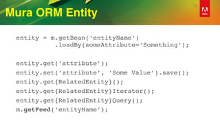 Mura ORM Entity
entity = m.getBean(‘entityName’) 
.loadBy(someAttribute=‘Something’);
entity.get(‘attribute’);
entity.set(‘attribute’, ‘Some Value’).save();
entity.get{RelatedEntity}();
entity.get{RelatedEntity}Iterator();
entity.get{RelatedEntity}Query();
m.getFeed(‘entityName’);
 