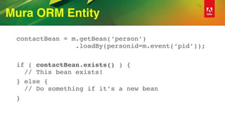 Mura ORM Entity
contactBean = m.getBean(‘person’) 
.loadBy(personid=m.event(‘pid’));
if ( contactBean.exists() ) {  
// This bean exists!
} else { 
// Do something if it’s a new bean
}
 