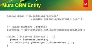 Mura ORM Entity
contactBean = m.getBean(‘person’) 
.loadBy(personid=m.event(‘pid’));
// Phone Numbers Iterator 
itPhones = contactBean.getPhoneNumbersIterator();
 
while ( itPhones.hasNext() ) { 
phone = itPhones.next(); 
WriteOutput( phone.get(‘phonenumber’) ); 
}
 
