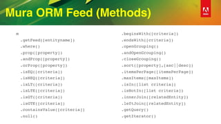 Mura ORM Feed (Methods)
m
.getFeed([entityname])
.where()
.prop([property])
.andProp([property])
.orProp([property])
.isEQ([criteria])
.isNEQ([criteria])
.isLT([criteria])
.isLTE([criteria])
.isGT([criteria])
.isGTE([criteria])
.containsValue([criteria])
.null()
.beginsWith([criteria])
.endsWith([criteria])
.openGrouping()
.andOpenGrouping()
.closeGrouping()
.sort([property],[asc||desc])
.itemsPerPage([itemsPerPage])
.maxItems([maxItems])
.isIn([list criteria])
.isNotIn([list criteria])
.innerJoin([relatedEntity])
.leftJoin([relatedEntity])
.getQuery()
.getIterator()
 