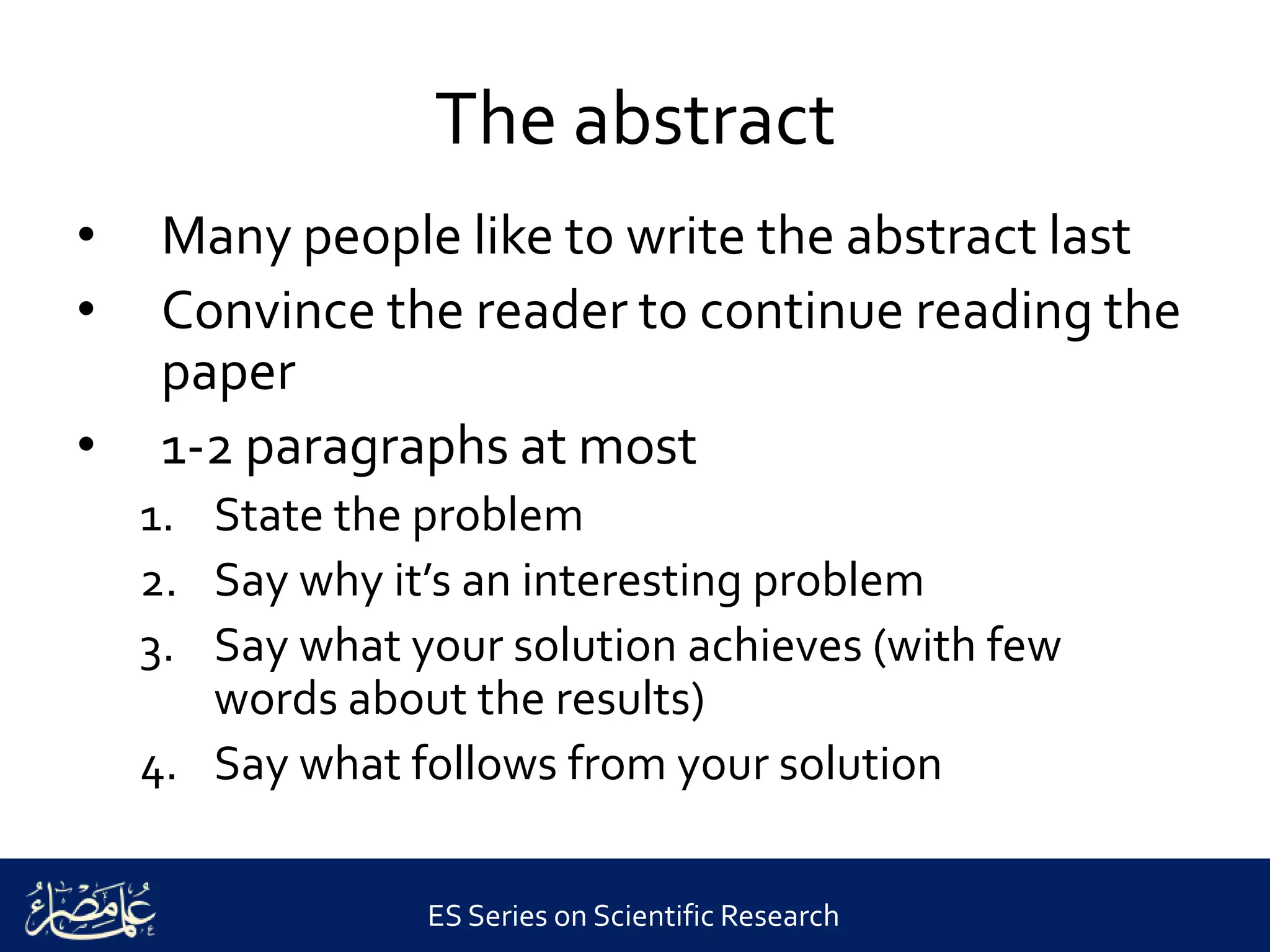 ES Series on Scientific Research
The abstract
• Many people like to write the abstract last
• Convince the reader to continue reading the
paper
• 1-2 paragraphs at most
1. State the problem
2. Say why it’s an interesting problem
3. Say what your solution achieves (with few
words about the results)
4. Say what follows from your solution
 