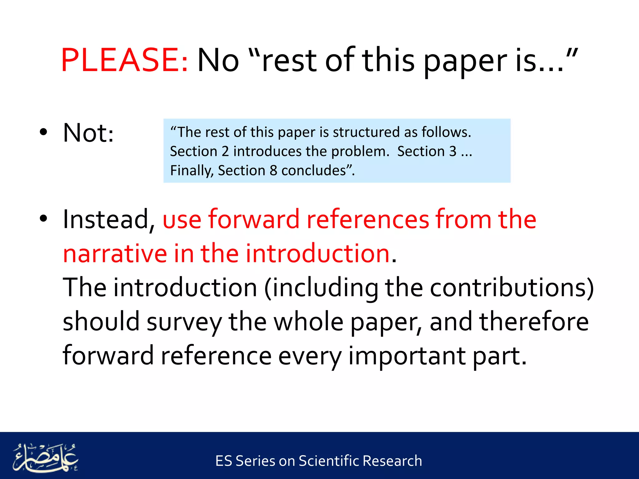 ES Series on Scientific Research
PLEASE: No “rest of this paper is...”
• Not:
• Instead, use forward references from the
narrative in the introduction.
The introduction (including the contributions)
should survey the whole paper, and therefore
forward reference every important part.
“The rest of this paper is structured as follows.
Section 2 introduces the problem. Section 3 ...
Finally, Section 8 concludes”.
 
