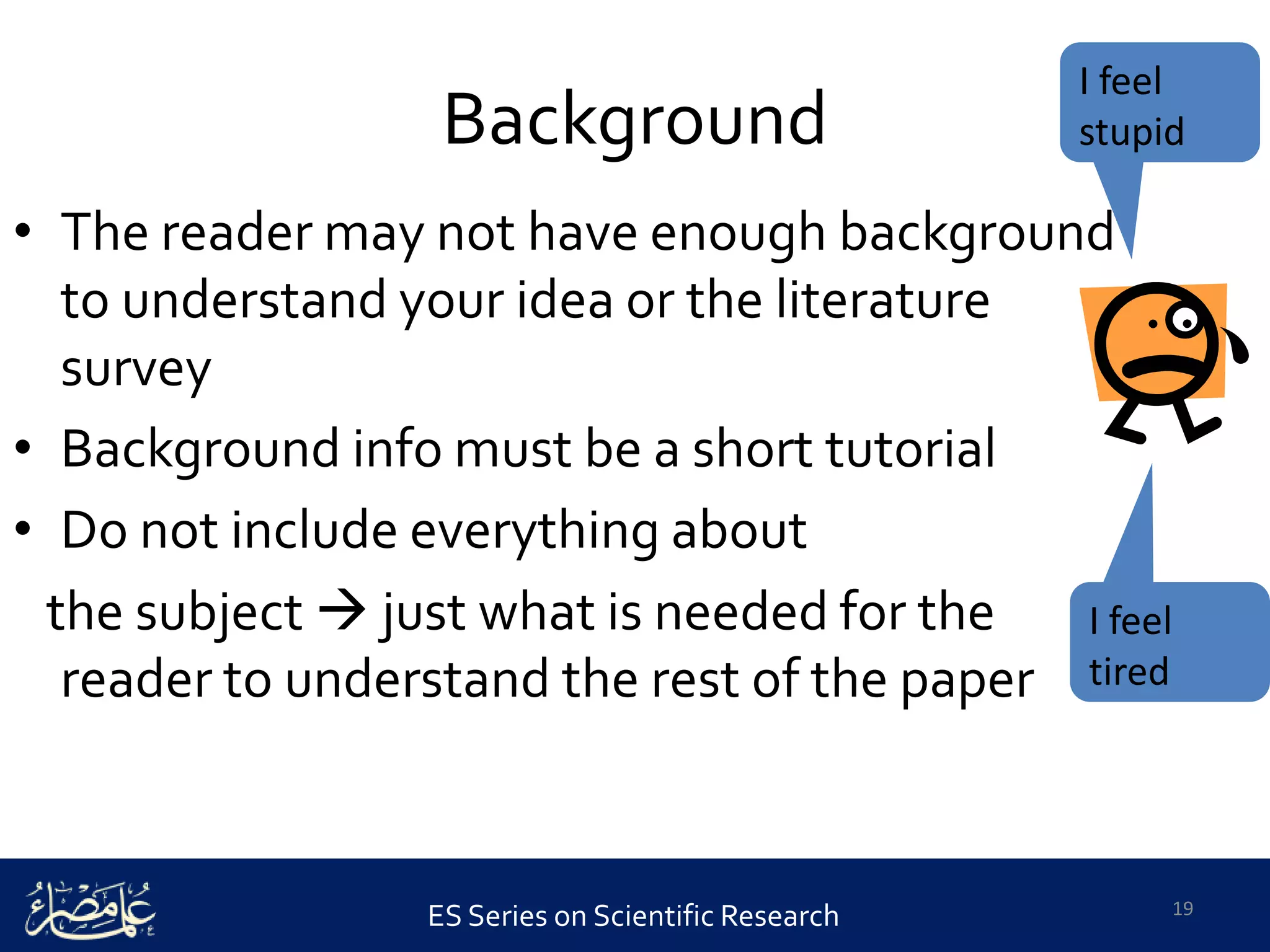 ES Series on Scientific Research
Background
• The reader may not have enough background
to understand your idea or the literature
survey
• Background info must be a short tutorial
• Do not include everything about
the subject  just what is needed for the
reader to understand the rest of the paper
19
I feel
tired
I feel
stupid
 